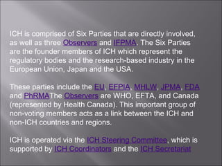 ICH is comprised of Six Parties that are directly involved, as well as three  Observers  and  IFPMA . The Six Parties are the founder members of ICH which represent the regulatory bodies and the research-based industry in the European Union, Japan and the USA.  These parties include the  EU ,  EFPIA ,  MHLW ,  JPMA ,  FDA  and  PhRMA The  Observers  are WHO, EFTA, and Canada (represented by Health Canada). This important group of non-voting members acts as a link between the ICH and non-ICH countries and regions.  ICH is operated via the  ICH Steering Committee , which is supported by  ICH Coordinators  and the  ICH Secretariat 