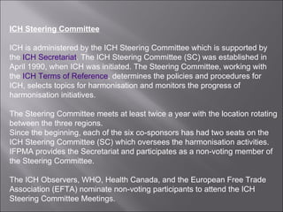 ICH Steering Committee ICH is administered by the ICH Steering Committee which is supported by the  ICH Secretariat . The ICH Steering Committee (SC) was established in April 1990, when ICH was initiated. The Steering Committee, working with the  ICH Terms of Reference , determines the policies and procedures for ICH, selects topics for harmonisation and monitors the progress of harmonisation initiatives.  The Steering Committee meets at least twice a year with the location rotating between the three regions. Since the beginning, each of the six co-sponsors has had two seats on the ICH Steering Committee (SC) which oversees the harmonisation activities. IFPMA provides the Secretariat and participates as a non-voting member of the Steering Committee. The ICH Observers, WHO, Health Canada, and the European Free Trade Association (EFTA) nominate non-voting participants to attend the ICH Steering Committee Meetings. 