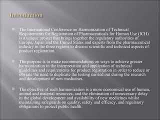 The International Conference on Harmonization of Technical Requirements for Registration of Pharmaceuticals for Human Use (ICH) is a unique project that brings together the regulatory authorities of Europe, Japan and the United States and experts from the pharmaceutical industry in the three regions to discuss scientific and technical aspects of product registration. The purpose is to make recommendations on ways to achieve greater harmonization in the interpretation and application of technical guidelines and requirements for product registration in order to reduce or obviate the need to duplicate the testing carried out during the research and development of new medicines. The objective of such harmonization is a more economical use of human, animal and material resources, and the elimination of unnecessary delay in the global development and availability of new medicines whilst maintaining safeguards on quality, safety and efficacy, and regulatory obligations to protect public health. 