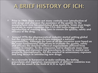 Prior to 1960s there were not many controls over introduction of new drugs and also over the assurance of the quality by the manufacturer over his established drug products. Some stray tragic incidents in some countries like USA and India triggered the introduction of exacting drug laws to ensure the quality, safety and efficacy of the drug.  Around 1970s the pharmaceutical industry started getting global but the registration of medicines remained a national responsibility. Although the laws of all the countries were based on the same fundamental obligations to evaluate the quality, safety and efficacy the detailed technical requirements differed from country to country. So the companies had to duplicate many time consuming and expensive test procedures, in order to market new products, internationally. All this resulted in unnecessary expenses and long delays in introducing new drugs. So a necessity to harmonize or make uniform, the testing procedures and regulatory requirements of different countries was felt and the result is the birth of ICH in April 1990. . 