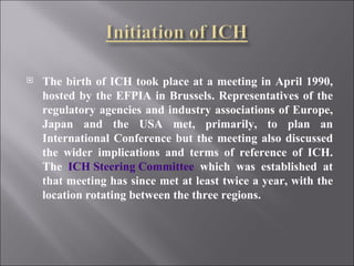 The birth of ICH took place at a meeting in April 1990, hosted by the EFPIA in Brussels. Representatives of the regulatory agencies and industry associations of Europe, Japan and the USA met, primarily, to plan an International Conference but the meeting also discussed the wider implications and terms of reference of ICH. The  ICH Steering Committee  which was established at that meeting has since met at least twice a year, with the location rotating between the three regions. 