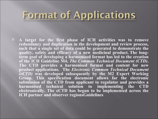 A target for the first phase of ICH activities was to remove redundancy and duplication in the development and review process, such that a single set of data could be generated to demonstrate the quality, safety and efficacy of a new medicinal product. The long-term goal of developing a harmonised format has led to the creation of the ICH Guideline M4,  The Common Technical Document (CTD) . The CTD provides a harmonised format and content for new product applications.  The  Electronic Common Technical Document (eCTD)  was developed subsequently by the M2 Expert Working Group. This specification document allows for the electronic submission of the CTD from applicant to regulator and provides a harmonised technical solution to implementing the CTD electronically. The eCTD has begun to be implemented across the ICH partner and observer regionsGuidelines 