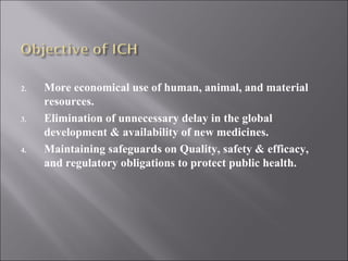 More economical use of human, animal, and material resources. Elimination of unnecessary delay in the global development & availability of new medicines. Maintaining safeguards on Quality, safety & efficacy, and regulatory obligations to protect public health. 