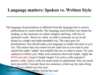 Language matters: Spoken vs. Written Style
The language of presentations is different from the language that is used in
publications or course books. The language used in books was meant for
reading, so the sentences are rather complex and long, with lots of
technical words. However, when we talk to someone we try to tell
things in a simple and understandable way. The same goes for
presentations. You should make your language as simple and clear as you
can. This means that you cannot use the same text as you used in your
reports but rather “adapt” and simplify the text, to make it easier for your
audience to follow you. Make your sentences short and simple. Apply the
KISS principle: Keep it Simple Stupid. Use active verbs instead of
passive verbs. Active verbs are much easier to understand. They are much
more powerful. Consider these two sentences, which say the same thing:
Toyota sold two million cars last year.
Two million cars were sold by Toyota last year.
 