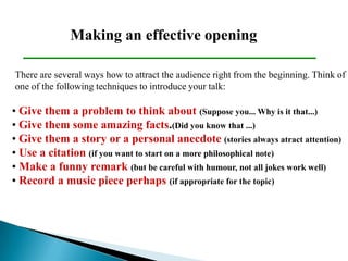 Making an effective opening
• Give them a problem to think about (Suppose you... Why is it that...)
• Give them some amazing facts.(Did you know that ...)
• Give them a story or a personal anecdote (stories always atract attention)
• Use a citation (if you want to start on a more philosophical note)
• Make a funny remark (but be careful with humour, not all jokes work well)
• Record a music piece perhaps (if appropriate for the topic)
There are several ways how to attract the audience right from the beginning. Think of
one of the following techniques to introduce your talk:
 