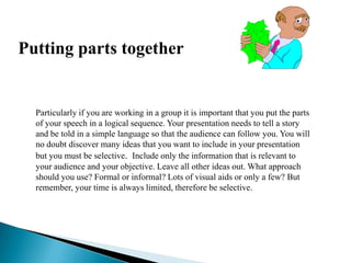 Putting parts together
Particularly if you are working in a group it is important that you put the parts
of your speech in a logical sequence. Your presentation needs to tell a story
and be told in a simple language so that the audience can follow you. You will
no doubt discover many ideas that you want to include in your presentation
but you must be selective. Include only the information that is relevant to
your audience and your objective. Leave all other ideas out. What approach
should you use? Formal or informal? Lots of visual aids or only a few? But
remember, your time is always limited, therefore be selective.
 