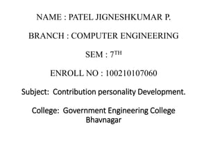 NAME : PATEL JIGNESHKUMAR P. 
BRANCH : COMPUTER ENGINEERING 
SEM : 7TH 
ENROLL NO : 100210107060 
Subject: Contribution personality Development. 
College: Government Engineering College 
Bhavnagar 
 