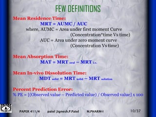 Mean Residence Time: MRT = AUMC / AUC where, AUMC = Area under first moment Curve  (Concentration*time Vs time) AUC = Area under zero moment curve  (Concentration Vs time) Mean Absorption Time: MAT = MRT  oral  – MRT  i.v. Mean In-vivo Dissolution Time:   MDT  solid  = MRT  solid  – MRT  solution Percent Prediction Error:   % PE = [(Observed value – Predicted value) / Observed value] x 100 FEW DEFINITIONS 10/37 