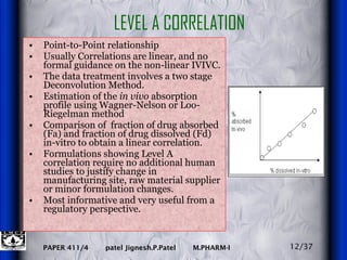 Point-to-Point relationship Usually Correlations are linear, and no formal guidance on the non-linear IVIVC. The data treatment involves a two stage Deconvolution Method.  Estimation of the  in vivo  absorption profile using Wagner-Nelson or Loo-Riegelman method  Comparison of  fraction of drug absorbed (Fa) and fraction of drug dissolved (Fd) in-vitro to obtain a linear correlation. Formulations showing Level A correlation require no additional human studies to justify change in manufacturing site, raw material supplier or minor formulation changes. Most informative and very useful from a regulatory perspective. LEVEL A CORRELATION 12/37 