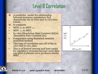 A predictive  model for relationship between summary parameters that characterize the in-vitro and in-vivo time course. It compares  MDT  vitro  to MDT  vivo ,  MDT  vitro  to MRT,  In-vitro Dissolution Rate Constant (kd) to Absorption Rate Constant (ka). Comparison using Statistical moment analytical method. This type of correlation uses all of the  in vitro  and  in vivo  data. This is of limited interest and least useful for regulatory purposes because more than one kind of plasma curve produces similar MRT. Level B Correlation 13/37 