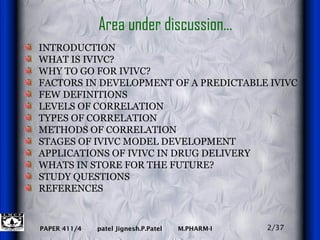 Area under discussion… INTRODUCTION WHAT IS IVIVC? WHY TO GO FOR IVIVC? FACTORS IN DEVELOPMENT OF A PREDICTABLE IVIVC FEW DEFINITIONS LEVELS OF CORRELATION  TYPES OF CORRELATION METHODS OF CORRELATION STAGES OF IVIVC MODEL DEVELOPMENT  APPLICATIONS OF IVIVC IN DRUG DELIVERY WHATS IN STORE FOR THE FUTURE? STUDY QUESTIONS REFERENCES 2/37 