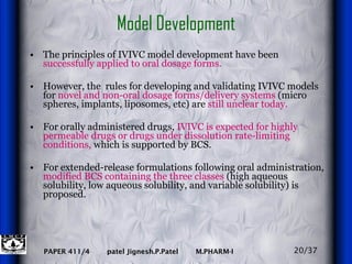 Model Development The principles of IVIVC model development have been  successfully applied to oral dosage forms.   However, the  rules for developing and validating IVIVC models for  novel and non-oral dosage forms/delivery systems  (micro spheres, implants, liposomes, etc) are  still unclear today.   For orally administered drugs,  IVIVC is expected for highly permeable drugs or drugs under dissolution rate-limiting conditions,  which is supported by BCS.  For extended-release formulations following oral administration,  modified BCS   containing the three classes  (high aqueous solubility, low aqueous solubility, and variable solubility) is proposed. 20/37 