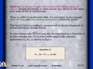 However,  for dosage forms with complicated mechanisms of release  (longer duration),  in vitro  release may not be in the same time scale as the  in vivo  release.  Thus, in order to model such data, it is necessary to incorporate  time-shifting  and  time-scaling parameters  within the model. This kind of data is routinely encountered in the development of sustained-release dosage forms. In vivo  release rate (X’vivo) can also be expressed as a function of  in vitro  release rate (X’rel,vitro) with empirically selected parameters (a, b), as shown in Eqn 2.  23/37 