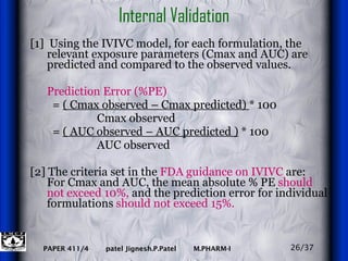 Internal Validation [1]  Using the IVIVC model, for each formulation, the relevant exposure parameters (Cmax and AUC) are predicted and compared to the observed values.  Prediction Error (%PE)   =  ( Cmax observed – Cmax predicted)  * 100 Cmax observed    =  ( AUC observed – AUC predicted )  * 100 AUC observed [2] The criteria set in the  FDA guidance on IVIVC  are:  For Cmax and AUC, the mean absolute % PE  should not exceed 10%,  and the prediction error for individual formulations  should not exceed 15%. 26/37 