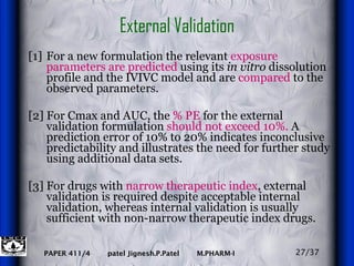 External Validation [1]   For a new formulation the relevant  exposure parameters are predicted  using its  in vitro  dissolution profile and the IVIVC model and are  compared  to the observed parameters. [2] For Cmax and AUC, the  % PE  for the external validation formulation  should not exceed 10%.  A prediction error of 10% to 20% indicates inconclusive predictability and illustrates the need for further study using additional data sets.  [3]   For drugs with  narrow therapeutic index , external validation is required despite acceptable internal validation, whereas internal validation is usually sufficient with non-narrow therapeutic index drugs. 27/37 