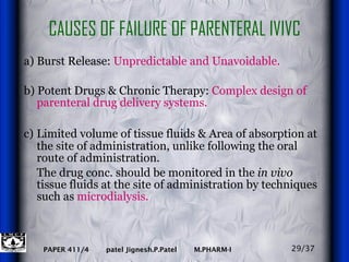 CAUSES OF FAILURE OF PARENTERAL IVIVC a) Burst Release:  Unpredictable and Unavoidable.   b) Potent Drugs & Chronic Therapy:  Complex design of parenteral drug delivery systems. c)   Limited volume of tissue fluids & Area of absorption at the site of administration, unlike following the oral route of administration. The drug conc. should be monitored in the  in vivo  tissue fluids at the site of administration by techniques such as  microdialysis.   29/37 