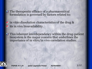 The therapeutic efficacy of a pharmaceutical formulation is governed by factors related to: in vitro dissolution characteristics of the drug & its in vivo bioavailability.  This inherent interdependency within the drug-patient biosystem is the major concern that underlines the importance of in vitro/in vivo correlation studies.  3/37 