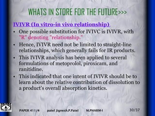 WHATS IN STORE FOR THE FUTURE>>> IVIVR (In vitro-in vivo relationship)  One possible substitution for IVIVC is IVIVR, with  "R" denoting "relationship."   Hence, IVIVR need not be limited to straight-line relationships, which generally fails for IR products.  This IVIVR analysis has been applied to several formulations of metoprolol, piroxicam, and ranitidine.  This indicated that one intent of IVIVR should be to learn about the relative contribution of dissolution to a product's overall absorption kinetics.  30/37 