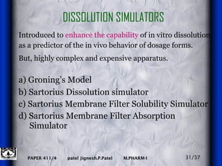 DISSOLUTION SIMULATORS Introduced to  enhance the capability  of in vitro dissolution as a predictor of the in vivo behavior of dosage forms.  But, highly complex and expensive apparatus.   a) Groning’s Model   b) Sartorius Dissolution simulator  c) Sartorius Membrane Filter Solubility Simulator d) Sartorius Membrane Filter Absorption  Simulator 31/37 