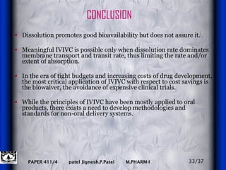 CONCLUSION Dissolution promotes good bioavailability but does not assure it.  Meaningful IVIVC is possible only when dissolution rate dominates membrane transport and transit rate, thus limiting the rate and/or extent of absorption.  In the era of tight budgets and increasing costs of drug development, the most critical application of IVIVC with respect to cost savings is the biowaiver, the avoidance of expensive clinical trials. While the principles of IVIVC have been mostly applied to oral products, there exists a need to develop methodologies and standards for non-oral delivery systems. 33/37 