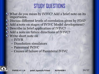 STUDY QUESTIONS What do you mean by IVIVC? Add a brief note on its importance. Discuss different levels of correlation given by FDA? Add a note on stages of IVIVC Model development? Describe in brief application of IVIVC? Add a note on future directions of IVIVC? Write short note on IVIVR Dissolution simulators Parenteral IVIVC Causes of failure of Parenteral IVIVC 34/37 