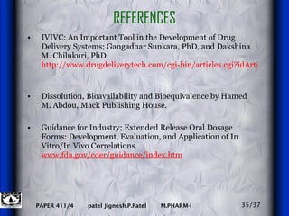 REFERENCES IVIVC: An Important Tool in the Development of Drug Delivery Systems; Gangadhar Sunkara, PhD, and Dakshina M. Chilukuri, PhD.  http://www.drugdeliverytech.com/cgi-bin/articles.cgi?idArticle=144   Dissolution, Bioavailability and Bioequivalence by Hamed M. Abdou, Mack Publishing House. Guidance for Industry; Extended Release Oral Dosage Forms: Development, Evaluation, and Application of In Vitro/In Vivo Correlations.  www.fda.gov/cder/guidance/index.htm 35/37 