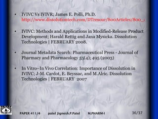 IVIVC Vs IVIVR; James E. Polli, Ph.D.  http://www.dissolutiontech.com/DTresour/800Articles/800_art1.html IVIVC: Methods and Applications in Modified-Release Product Development; Harald Rettig and Jana Mysicka. Dissolution Technologies | FEBRUARY 2008. Journal Metadata Search: Pharmaceutical Press - Journal of Pharmacy and Pharmacology   55(4); 495 (2003) In Vitro–In Vivo Correlation: Importance of Dissolution in IVIVC; J-M. Cardot, E. Beyssac, and M.Alric. Dissolution Technologies | FEBRUARY  2007 36/37 