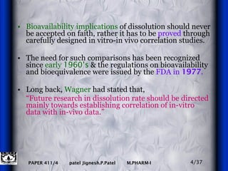 Bioavailability implications  of dissolution should never be accepted on faith, rather it has to be  proved  through carefully designed in vitro-in vivo correlation studies.  The need for such comparisons has been recognized since  early  1960’s  & the regulations on bioavailability and bioequivalence were issued by the  FDA in  1977 . Long back,  Wagner  had stated that, “ Future research in dissolution rate should be directed mainly towards establishing correlation of in-vitro data with in-vivo data.” 4/37 