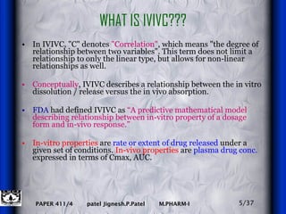 WHAT IS IVIVC??? In IVIVC, "C" denotes  "Correlation" , which means "the degree of relationship between two variables". This term does not limit a relationship to only the linear type, but allows for non-linear relationships as well.  Conceptually , IVIVC describes a relationship between the in vitro dissolution / release versus the in vivo absorption.  FDA  had defined IVIVC as  “A predictive mathematical model describing relationship between in-vitro property of a dosage form and in-vivo response.” In-vitro properties  are  rate or extent of drug released  under a given set of conditions.  In-vivo properties  are  plasma drug conc.  expressed in terms of Cmax, AUC. 5/37 