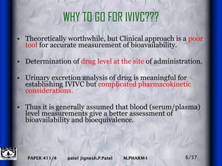 WHY TO GO FOR IVIVC??? Theoretically worthwhile, but Clinical approach is a  poor tool  for accurate measurement of bioavailability.  Determination of  drug level at the site  of administration.  Urinary excretion analysis of drug is meaningful for establishing IVIVC but  complicated pharmacokinetic considerations.  Thus it is generally assumed that blood (serum/plasma) level measurements give a better assessment of bioavailability and bioequivalence. 6/37 
