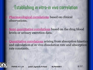 Establishing in vitro-in vivo correlation  Pharmacological correlations  based on clinical observations. Semi quantitative correlations  based on the drug blood levels or urinary excretion data. Quantitative correlations  arising from absorption kinetics and calculation of in vivo dissolution rate and absorption rate constants. 8/37 