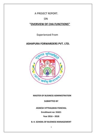 1
A PROJECT REPORT.
ON
“OVERVIEW OF CHA FUNCTIONS’’
Experienced From
ASHAPURA FORWARDERS PVT. LTD.
SINESS MANAGEMENT
GUJRAT
UNIVERSITY,
AHMEDABAD
MASTER OF BUSINESS ADMINISTRATION
SUBMITTED BY
JIGNESH VITTHALBHAI PANCHAL
Enrollment no: 31621
Year 2016 – 2018
B. K. SCHOOL OF BUSINESS MANAGEMENT
 