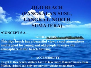 JIGO BEACH
(PANGKALAN SUSU,
LANGKAT, NORTH
SUMATERA)
•CONCEPT 5 A.
•ATTRACTION
This jigo beach has a beautiful view, a cool atmosphere
and is good for young and old people to enjoy the
atmosphere of the beach blowing.
• ACCESSIBILITY
To get to this beach, visitors have to take more than 6-7 hours from
Medan. visitors can only use private vehicles to get there.
 