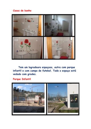 Casas de banho




     Tem um logradouro espaçoso, outra com parque
infantil e com campo de futebol. Todo o espaço está
vedado com grades.

Parque Infantil
 