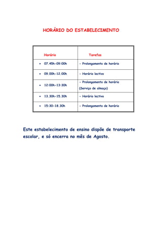 HORÁRIO DO ESTABELECIMENTO




           Horário               Tarefas

       •   07.45h-09:00h   - Prolongamento de horário


       •   09.00h-12.00h   - Horário lectivo

                           - Prolongamento de horário
       •   12:00h-13:30h
                           (Serviço de almoço)

       •   13.30h-15.30h   - Horário lectivo


       •   15:30-18.30h    - Prolongamento de horário




Este estabelecimento de ensino dispõe de transporte
escolar, e só encerra no mês de Agosto.
 