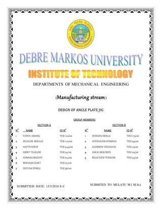 DEPARTMENTS OF MECHANICAL ENGINEERING
(Manufacturing stream)
DESIGN OF ANGLE PLATE JIG
GROUP MEMBERS
SECTION A SECTION B
NO
NAME ID NO
NO
NAME ID NO
1 YAYEH AMANU TER/1102/06 1 ZEWUDU MOLLA TER/1179/06
2 ZELALEM BEKALU TER/1170/06 2 ADDISALEMADIMASU TER/059/06
3 HAFTIEKIROS TER/4249/06 3 ALEMNEW DESALEGN TER/105/06
4 ABNET TEGEGNE TER/041/06 4 ASKALMEKONEN TER/164/06
5 ADMASUMAZAYE TER/074/06 5 BELACHEW TENAGNE TER/243/06
6 BERIHUNGENET TER/270/06
7 DESTAWDINKU TER/382/06
SUBMITED TO: MULATU M ( M.Sc)
SUBMITTED DATE: 15/5/2010 E-C
 