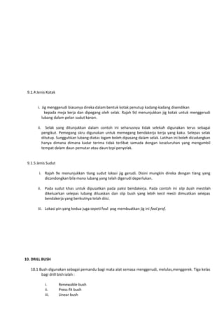 9.1.4 Jenis Kotak
i. Jig menggerudi biasanya direka dalam bentuk kotak penutup kadang-kadang disendikan
kepada meja kerja dan dipegang oleh selak. Rajah 9d menunjukkan jig kotak untuk menggerudi
lubang dalam pelan sudut kanan.
ii.

Selak yang ditunjukkan dalam contoh ini seharusnya tidak selekah digunakan terus sebagai
pengikut. Pemegang skru digunakan untuk memegang bendakerja kerja yang kaku. Selepas selak
ditutup. Sungguhkan lubang diatas logam boleh dipasang dalam selak. Latihan ini boleh dicadangkan
hanya dimana dimana kadar terima tidak terlibat samada dengan keseluruhan yang mengambil
tempat dalam daun pemutar atau daun tepi penyelak.

9.1.5 Jenis Sudut
i. Rajah 9e menunjukkan tiang sudut lokasi jig gerudi. Disini mungkin direka dengan tiang yang
dicondongkan bila mana lubang yang telah digerudi deperlukan.
ii. Pada sudut khas untuk dipusatkan pada paksi bendakerja. Pada contoh ini slip bush mestilah
dikeluarkan selepas lubang diluaskan dan slip bush yang lebih kecil mesti dimuatkan selepas
bendakerja yang berikutnya telah diisi.
iii. Lokasi pin yang kedua juga sepeti foul pog membuatkan jig ini fool prof.

10. DRILL BUSH
10.1 Bush digunakan sebagai pemandu bagi mata alat semasa menggerudi, melulas,menggerek. Tiga kelas
bagi drill bish ialah :
i.
ii.
iii.

Renewable bush
Press-fit bush
Linear bush

 