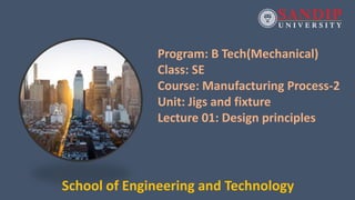 Program: B Tech(Mechanical)
Class: SE
Course: Manufacturing Process-2
Unit: Jigs and fixture
Lecture 01: Design principles
School of Engineering and Technology
 