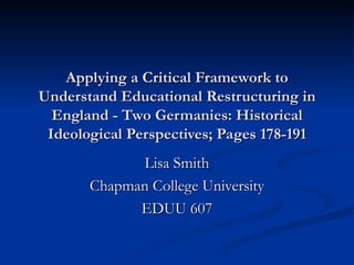 Applying a Critical Framework to
Understand Educational Restructuring in
  England - Two Germanies: Historical
 Ideological Perspectives; Pages 178-191
             Lisa Smith
       Chapman College University
             EDUU 607
 