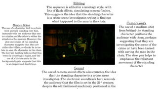 Mise en Scène
The use of a character tied to a chair,
with another standing over him,
instantly tells the audience that one
is a victim and the other is either his
attacker or his rescuer. However, the
slow movement of the standing
character suggests that they are
either the villain, or thinks he is too
late to save the character in the chair.
The low-key lighting tells us that this
event is occurring at night, and the
use of a kitchen scale in the
background again suggests that this
is an improvised death trap.
Editing
The sequence is edited in a montage style, with
lots of flash effects, simulating camera flashes.
This suggests the idea that the standing character
is a crime scene investigator, trying to find out
what happened to the man in the chair.
Camerawork
The use of a medium shot
from behind the standing
character positions the
audience with them, perhaps
suggesting that they are
investigating the scene of the
crime or have been tasked
with saving the man in the
chair. The slow pan helps to
emphasise the reluctant
movement of the standing
character
Sound
The use of camera sound effects also connotes the idea
that the standing character is a crime scene
investigator. The electronic soundtrack here reminds
the audience that the film is set in the 21st century,
despite the old-fashioned machinery positioned in the
 