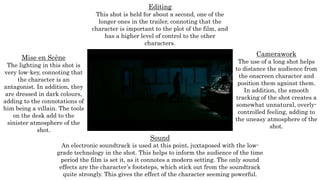Mise en Scène
The lighting in this shot is
very low-key, connoting that
the character is an
antagonist. In addition, they
are dressed in dark colours,
adding to the connotations of
him being a villain. The tools
on the desk add to the
sinister atmosphere of the
shot.
Editing
This shot is held for about a second, one of the
longer ones in the trailer, connoting that the
character is important to the plot of the film, and
has a higher level of control to the other
characters.
Camerawork
The use of a long shot helps
to distance the audience from
the onscreen character and
position them against them.
In addition, the smooth
tracking of the shot creates a
somewhat unnatural, overly-
controlled feeling, adding to
the uneasy atmosphere of the
shot.
Sound
An electronic soundtrack is used at this point, juxtaposed with the low-
grade technology in the shot. This helps to inform the audience of the time
period the film is set it, as it connotes a modern setting. The only sound
effects are the character’s footsteps, which stick out from the soundtrack
quite strongly. This gives the effect of the character seeming powerful.
 