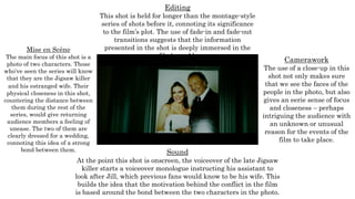 Mise en Scène
The main focus of this shot is a
photo of two characters. Those
who’ve seen the series will know
that they are the Jigsaw killer
and his estranged wife. Their
physical closeness in this shot,
countering the distance between
them during the rest of the
series, would give returning
audience members a feeling of
unease. The two of them are
clearly dressed for a wedding,
connoting this idea of a strong
bond between them.
Editing
This shot is held for longer than the montage-style
series of shots before it, connoting its significance
to the film’s plot. The use of fade-in and fade-out
transitions suggests that the information
presented in the shot is deeply immersed in the
film’s world.
Camerawork
The use of a close-up in this
shot not only makes sure
that we see the faces of the
people in the photo, but also
gives an eerie sense of focus
and closeness – perhaps
intriguing the audience with
an unknown or unusual
reason for the events of the
film to take place.
Sound
At the point this shot is onscreen, the voiceover of the late Jigsaw
killer starts a voiceover monologue instructing his assistant to
look after Jill, which previous fans would know to be his wife. This
builds the idea that the motivation behind the conflict in the film
is based around the bond between the two characters in the photo.
 