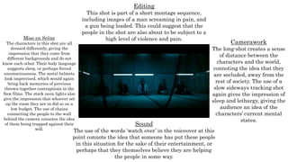 Mise en Scène
The characters in this shot are all
dressed differently, giving the
impression that they come from
different backgrounds and do not
know each other. Their body language
suggests sleep, or perhaps forced
unconsciousness. The metal helmets
look improvised, which would again
bring back memories of previous
thrown-together contraptions in the
Saw films. The stark neon lights also
give the impression that whoever set
up the room they are in did so on a
low budget. The use of chains
connecting the people to the wall
behind the camera connotes the idea
of them being trapped against their
will.
Editing
This shot is part of a short montage sequence,
including images of a man screaming in pain, and
a gun being loaded. This could suggest that the
people in the shot are also about to be subject to a
high level of violence and pain.
Camerawork
The long-shot creates a sense
of distance between the
characters and the world,
connoting the idea that they
are secluded, away from the
rest of society. The use of a
slow sideways tracking shot
again gives the impression of
sleep and lethargy, giving the
audience an idea of the
characters’ current mental
states.
Sound
The use of the words ‘watch over’ in the voiceover at this
point connote the idea that someone has put these people
in this situation for the sake of their entertainment, or
perhaps that they themselves believe they are helping
the people in some way.
 