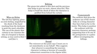 Mise en Scène
The low-key lighting, gives
an eerie feeling, magnified by
the shock of the hand
reaching from the darkness
to grab the man’s shoulder.
The use of the plastic door
curtain to me connotes the
idea of a hospital or factory
setting, as was used in Saw 3
and Saw 4.
Editing
The green tint added to this shot and the previous
shot helps to give an eerie, almost alien feel. This
helps to build the shock of when the character is
grabbed from behind the curtain.
Camerawork
The medium shot gives the
audience one of the closest
looks at a living character
they have had so far in the
trailer. This helps to position
the audience with the
onscreen character, perhaps
suggesting him to be one of
the protagonists or a police
officer investigating the
killings.
Sound
The voiceover at this point says ‘I want you to
act immediately on my behalf’. This suggests
that whoever is assaulting the onscreen
character is doing so because of a possibly
subservient connection to the Jigsaw killer.
 