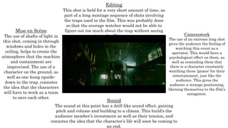 Mise en Scène
The use of shafts of light in
this shot, coming in through
windows and holes in the
ceiling, helps to create the
atmosphere that the machine
and containment are
improvised. The use of a
character on the ground, as
well as one hung upside-
down in the trap, connotes
the idea that the characters
will have to work as a team
to save each other.
Editing
This shot is held for a very short amount of time, as
part of a long montage sequence of shots involving
the traps used in the film. This was probably done
so that the average watcher would not be able to
figure out too much about the trap without seeing
the film. Camerawork
The use of an extreme long shot
gives the audience the feeling of
watching this event as a
spectator. This would have a
psychological effect on them, as
well as reminding them that
there is a character constantly
watching these ‘games’ for their
entertainment, just like the
audience. This gives the
audience a strange positioning,
likening themselves to the film’s
antagonist.
Sound
The sound at this point has a drill-like sound effect, gaining
pitch and volume and building to a climax. This build’s the
audience member’s investment as well as their tension, and
connotes the idea that the character’s life will soon be coming to
an end.
 