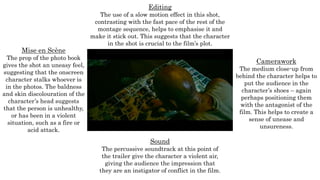 Mise en Scène
The prop of the photo book
gives the shot an uneasy feel,
suggesting that the onscreen
character stalks whoever is
in the photos. The baldness
and skin discolouration of the
character’s head suggests
that the person is unhealthy,
or has been in a violent
situation, such as a fire or
acid attack.
Editing
The use of a slow motion effect in this shot,
contrasting with the fast pace of the rest of the
montage sequence, helps to emphasise it and
make it stick out. This suggests that the character
in the shot is crucial to the film’s plot.
Camerawork
The medium close-up from
behind the character helps to
put the audience in the
character’s shoes – again
perhaps positioning them
with the antagonist of the
film. This helps to create a
sense of unease and
unsureness.
Sound
The percussive soundtrack at this point of
the trailer give the character a violent air,
giving the audience the impression that
they are an instigator of conflict in the film.
 