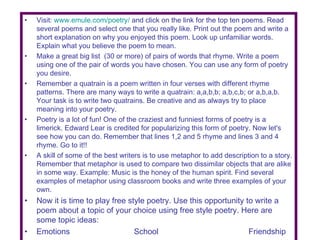 Visit:  www.emule.com/poetry/  and click on the link for the top ten poems. Read several poems and select one that you really like. Print out the poem and write a short explanation on why you enjoyed this poem. Look up unfamiliar words. Explain what you believe the poem to mean. Make a great big list  (30 or more) of pairs of words that rhyme. Write a poem using one of the pair of words you have chosen. You can use any form of poetry you desire. Remember a quatrain is a poem written in four verses with different rhyme patterns. There are many ways to write a quatrain: a,a,b,b; a,b,c,b; or a,b,a,b. Your task is to write two quatrains. Be creative and as always try to place meaning into your poetry. Poetry is a lot of fun! One of the craziest and funniest forms of poetry is a limerick. Edward Lear is credited for popularizing this form of poetry. Now let's see how you can do. Remember that lines 1,2 and 5 rhyme and lines 3 and 4 rhyme. Go to it!! A skill of some of the best writers is to use metaphor to add description to a story. Remember that metaphor is used to compare two dissimilar objects that are alike in some way. Example: Music is the honey of the human spirit. Find several examples of metaphor using classroom books and write three examples of your own. Now it is time to play free style poetry. Use this opportunity to write a poem about a topic of your choice using free style poetry. Here are some topic ideas: Emotions   School Friendship 