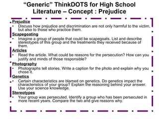 “ Generic” ThinkDOTS for High School Literature – Concept : Prejudice Prejudice Discuss how prejudice and discrimination are not only harmful to the victim, but also to those who practice them. Scapegoating Imagine a group of people that could be scapegoats. List and describe stereotypes of this group and the treatments they received because of them. Articles Read the article. What could be reasons for the persecution? How can you justify and minds of those responsible?   Photography Photographs tell stories. Write a caption for the photo and explain why you chose it. Genetics Certain characteristics are blamed on genetics. Do genetics impact the characteristics of your group? Explain the reasoning behind your answer. Use your science knowledge. Stereotypes Your group was persecuted. Identify a group who has been persecuted in more recent years. Compare the two and give reasons why. 