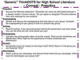 “ Generic” ThinkDOTS for High School Literature – Concept : Prejudice Prejudice Discuss the following statement:  “ Genocide can never be eliminated because it is deeply rooted in human nature. ”  Do you agree or disagree? Provide evidence from your readings for your position. Scapegoating Identify and discuss the scapegoating that took place in your group. Compare the scapegoating of your group to that of a present day group. Articles   Read the article. If you were the person behind the persecution and were asked why you did what you did, what would you say? Photography   Compare two photographs taken of similar events. What are the similarities and differences? What might be the significance of these similarities and differences? Genetic   Did genetics have an impact on the Aryan race? Why? Does it in the group you are studying? Why? Stereotypes   Name a group you stereotype and discuss those traits that you stereotype. What were the stereotypes your group had?   