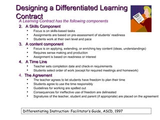 Designing a Differentiated Learning Contract A Learning Contract has the following components A Skills Component Focus is on skills-based tasks Assignments are based on pre-assessment of students’ readiness Students work at their own level and pace A content component Focus is on applying, extending, or enriching key content (ideas, understandings) Requires sense making and production Assignment is based on readiness or interest A Time Line Teacher sets completion date and check-in requirements Students select order of work (except for required meetings and homework) 4.  The Agreement The teacher agrees to let students have freedom to plan their time Students agree to use the time responsibly Guidelines for working are spelled out Consequences for ineffective use of freedom are delineated Signatures of the teacher, student and parent (if appropriate) are placed on the agreement Differentiating Instruction: Facilitator’s Guide, ASCD, 1997 